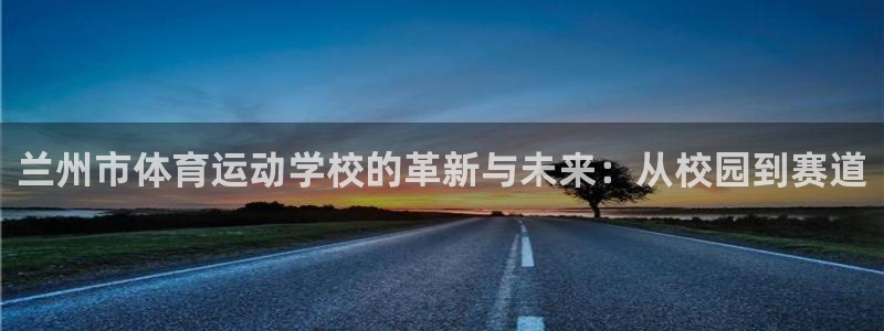 公海赌赌船官网下载注册：兰州市体育运动学校的革新与未来：从校